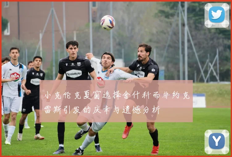 小克伦克夏窗选择舍什科而非约克雷斯引发的庆幸与遗憾分析