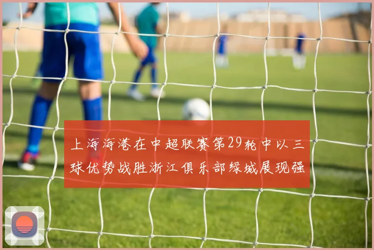 上海海港在中超联赛第29轮中以三球优势战胜浙江俱乐部绿城展现强劲实力
