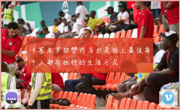 卡塞米罗称赞内马尔是场上最佳每个人都有独特的生活方式