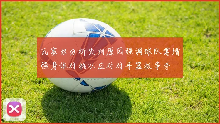 瓦塞尔分析失利原因强调球队需增强身体对抗以应对对手篮板争夺