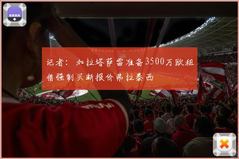 记者：加拉塔萨雷准备3500万欧租借强制买断报价弗拉泰西