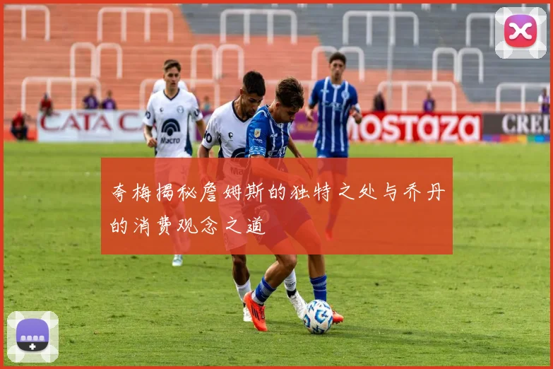 夸梅揭秘詹姆斯的独特之处与乔丹的消费观念之道