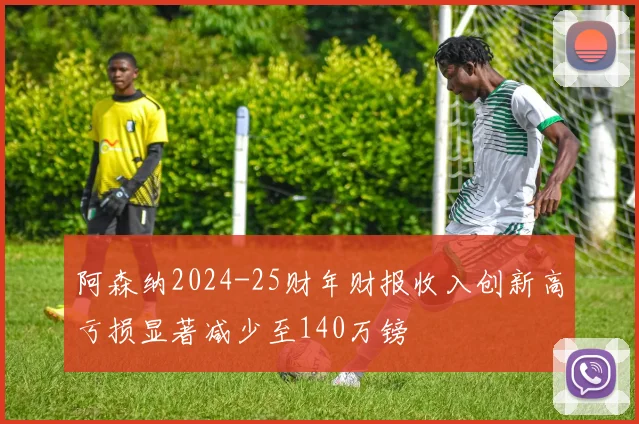 阿森纳2024-25财年财报收入创新高亏损显著减少至140万镑