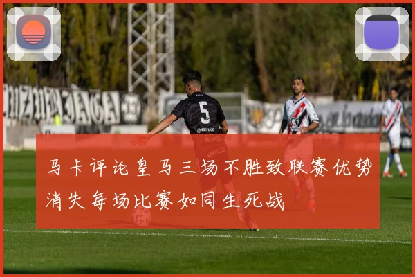 马卡评论皇马三场不胜致联赛优势消失每场比赛如同生死战