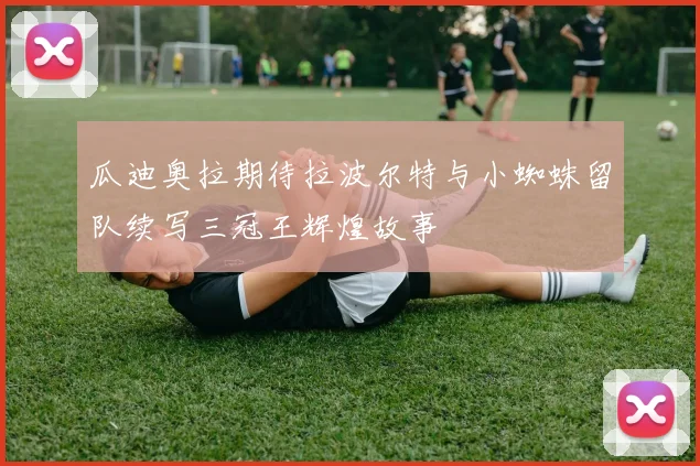 瓜迪奥拉期待拉波尔特与小蜘蛛留队续写三冠王辉煌故事