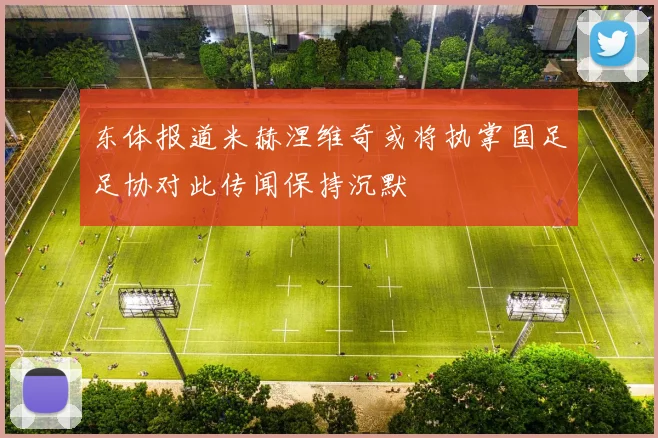 东体报道米赫涅维奇或将执掌国足足协对此传闻保持沉默