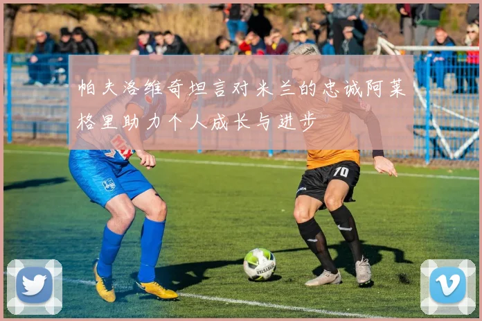 帕夫洛维奇坦言对米兰的忠诚阿莱格里助力个人成长与进步