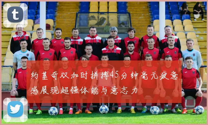 约基奇双加时拼搏45分钟毫无疲惫感展现超强体能与意志力