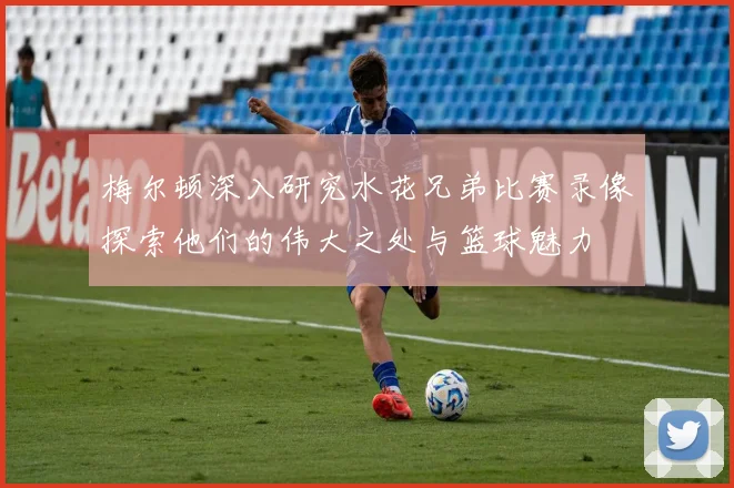 梅尔顿深入研究水花兄弟比赛录像探索他们的伟大之处与篮球魅力