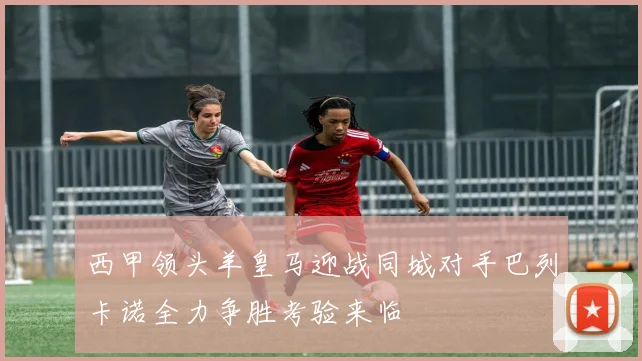 西甲领头羊皇马迎战同城对手巴列卡诺全力争胜考验来临