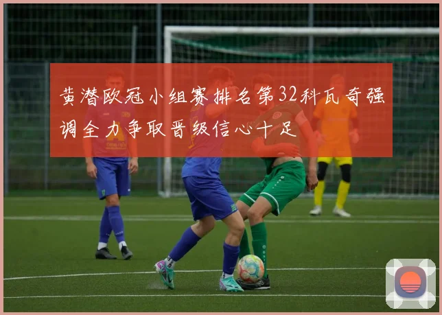 黄潜欧冠小组赛排名第32科瓦奇强调全力争取晋级信心十足