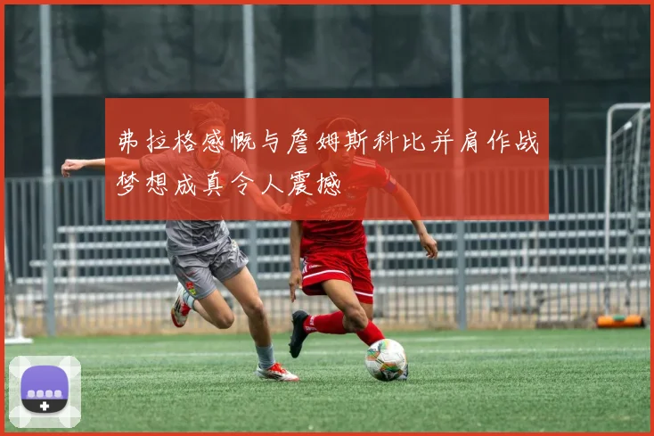 弗拉格感慨与詹姆斯科比并肩作战梦想成真令人震撼