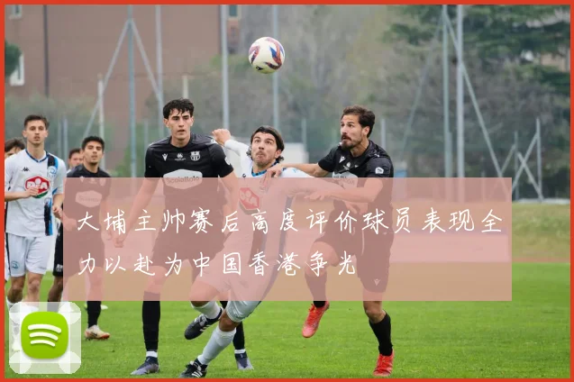 大埔主帅赛后高度评价球员表现全力以赴为中国香港争光