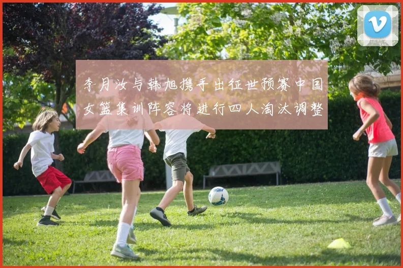 李月汝与韩旭携手出征世预赛中国女篮集训阵容将进行四人淘汰调整