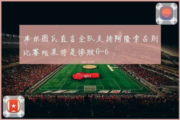 库尔图瓦直言全队支持阿隆索否则比赛结果将是惨败0-6