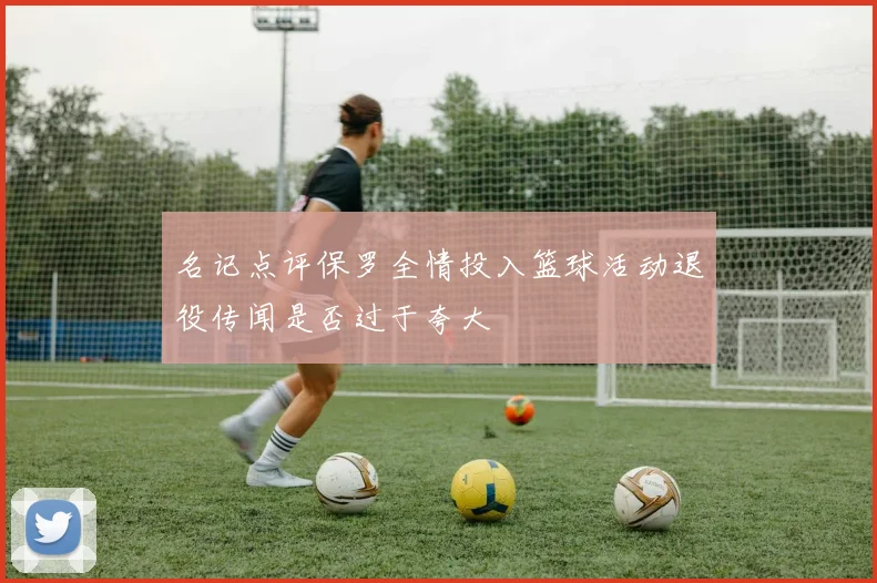 名记点评保罗全情投入篮球活动退役传闻是否过于夸大