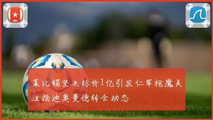 莱比锡坚决标价1亿引发仁军枪魔关注扬迪奥曼德转会动态