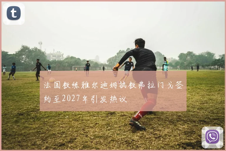 法国教练雅尔迪姆执教弗拉门戈签约至2027年引发热议