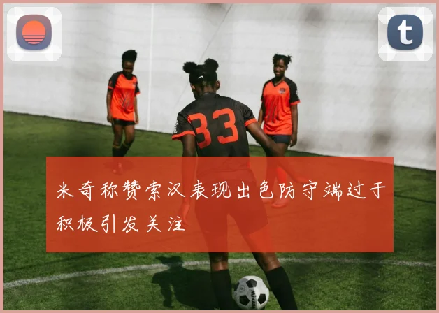 米奇称赞索汉表现出色防守端过于积极引发关注