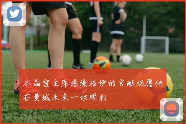 水晶宫主席感谢格伊的贡献祝愿他在曼城未来一切顺利